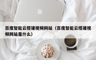 威海百度智能云搭建视频网站（百度智能云搭建视频网站是什么）