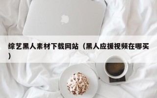 威海综艺黑人素材下载网站（黑人应援视频在哪买）